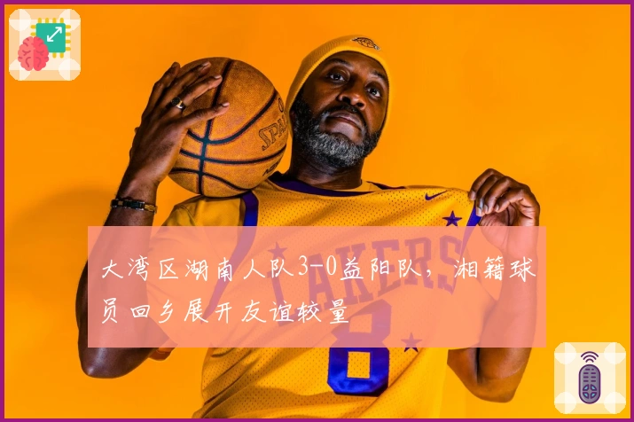 大湾区湖南人队3-0益阳队，湘籍球员回乡展开友谊较量