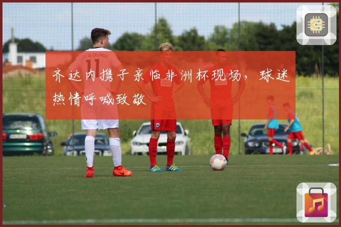 齐达内携子亲临非洲杯现场，球迷热情呼喊致敬