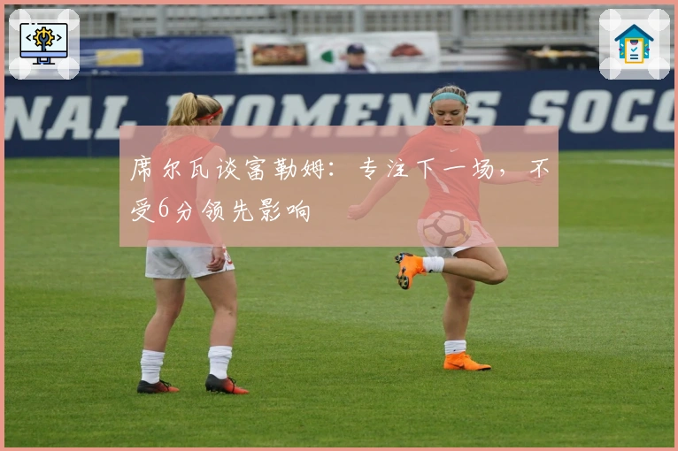 席尔瓦谈富勒姆：专注下一场，不受6分领先影响