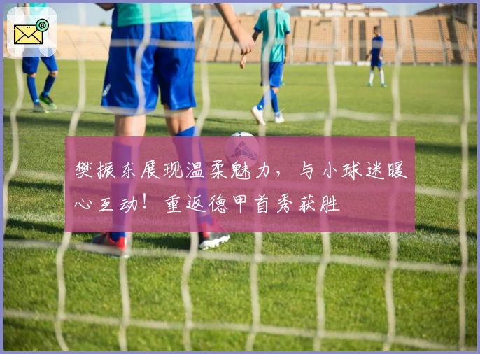 樊振东展现温柔魅力，与小球迷暖心互动！重返德甲首秀获胜