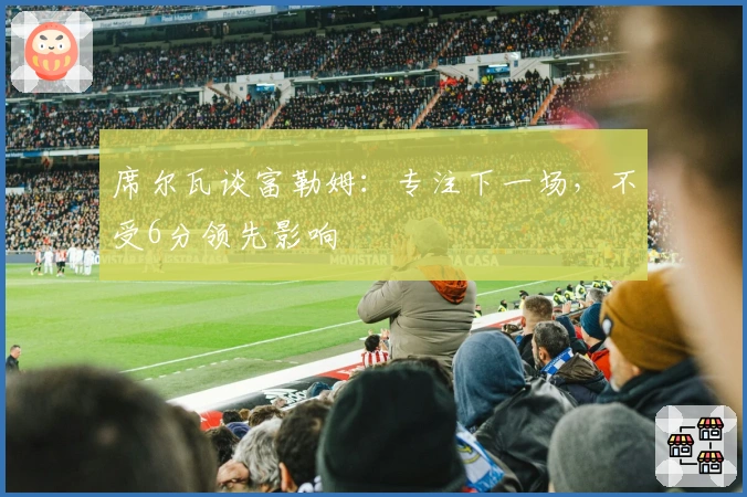 席尔瓦谈富勒姆：专注下一场，不受6分领先影响