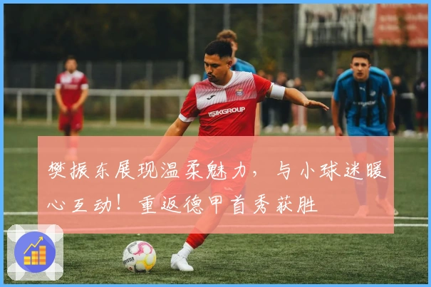 樊振东展现温柔魅力，与小球迷暖心互动！重返德甲首秀获胜